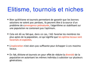 Elitisme, tournois et niches
• Bien qu'élitisme et tournois permettent de garantir que les bonnes
solutions ne soient pas perdues, ils peuvent être à la source d'un
problème de convergence prématurée, l'algorithme se stabilisant sur
une population ne contenant pas l'optimum.
• Cela est dû au fait que, dans ce cas, l'AG favorise les membres les
plus aptes de la population, ce qui signifie que les optima locaux sont
favorisés et exploités.
• L'exploration n'est alors pas suﬃsante pour échapper à ces maxima
locaux.
• En fait, élitisme et tournois on pour effet de réduire la diversité de la
population en autorisant les mêmes individus à subsister sur plusieurs
générations.
 