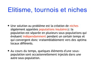 Elitisme, tournois et niches
• Une solution au problème est la création de niches
(également appelées populations insulaires) : la
population est séparée en plusieurs sous-populations qui
évoluent indépendamment pendant un certain temps et
qui convergent donc vraisemblablement vers des optima
locaux différents.
• Au cours du temps, quelques éléments d'une sous-
population sont occasionnellement injectés dans une
autre sous-population.
 