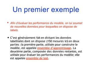 Un premier exemple
• Afin d’évaluer les performance du modèle, on lui soumet
de nouvelles données pour lesquelles on dispose de
labels.
• C’est généralement fait en divisant les données
labellisées dont on dispose (150 mesures ici) en deux
parties :la première partie, utilisée pour construire le
modèle, est appelée ensemble d’apprentissage. La
deuxième partie, composée des données restantes, est
utilisée pour évaluer les performances du modèle; elle
est appelée ensemble de test.
 