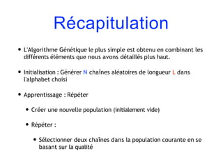 Récapitulation
• L'Algorithme Génétique le plus simple est obtenu en combinant les
différents éléments que nous avons détaillés plus haut.
• Initialisation : Générer N chaînes aléatoires de longueur L dans
l'alphabet choisi
• Apprentissage : Répéter
• Créer une nouvelle population (initialement vide)
• Répéter :
• Sélectionner deux chaînes dans la population courante en se
basant sur la qualité
 