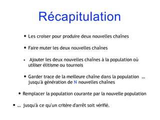 Récapitulation
• Les croiser pour produire deux nouvelles chaînes
• Faire muter les deux nouvelles chaînes
• Ajouter les deux nouvelles chaînes à la population où
utiliser élitisme ou tournois
• Garder trace de la meilleure chaîne dans la population …
jusqu'à génération de N nouvelles chaînes
• Remplacer la population courante par la nouvelle population
• … jusqu'à ce qu'un critère d'arrêt soit vérifié.
 