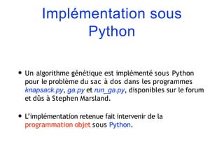 Implémentation sous
Python
• Un algorithme génétique est implémenté sous Python
pour le problème du sac à dos dans les programmes
knapsack.py, ga.py et run_ga.py, disponibles sur le forum
et dûs à Stephen Marsland.
• L’implémentation retenue fait intervenir de la
programmation objet sous Python.
 