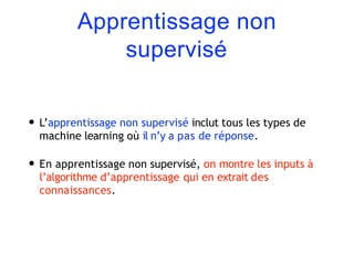 Apprentissage non
supervisé
• L’apprentissage non supervisé inclut tous les types de
machine learning où il n’y a pas de réponse.
• En apprentissage non supervisé, on montre les inputs à
l’algorithme d’apprentissage qui en extrait des
connaissances.
 