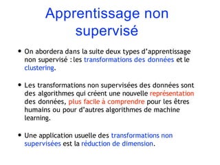 Apprentissage non
supervisé
• On abordera dans la suite deux types d’apprentissage
non supervisé :les transformations des données et le
clustering.
• Les transformations non supervisées des données sont
des algorithmes qui créent une nouvelle représentation
des données, plus facile à comprendre pour les êtres
humains ou pour d’autres algorithmes de machine
learning.
• Une application usuelle des transformations non
supervisées est la réduction de dimension.
 