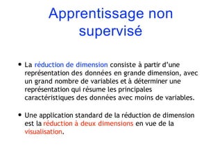 Apprentissage non
supervisé
• La réduction de dimension consiste à partir d’une
représentation des données en grande dimension, avec
un grand nombre de variables et à déterminer une
représentation qui résume les principales
caractéristiques des données avec moins de variables.
• Une application standard de la réduction de dimension
est la réduction à deux dimensions en vue de la
visualisation.
 