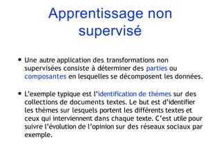Apprentissage non
supervisé
• Une autre application des transformations non
supervisées consiste à déterminer des parties ou
composantes en lesquelles se décomposent les données.
• L’exemple typique est l’identification de thèmes sur des
collections de documents textes. Le but est d’identifier
les thèmes sur lesquels portent les différents textes et
ceux qui interviennent dans chaque texte. C’est utile pour
suivre l’évolution de l’opinion sur des réseaux sociaux par
exemple.
 