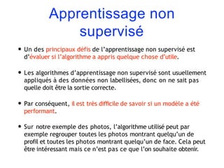 Apprentissage non
supervisé
• Un des principaux défis de l’apprentissage non supervisé est
d’évaluer si l’algorithme a appris quelque chose d’utile.
• Les algorithmes d’apprentissage non supervisé sont usuellement
appliqués à des données non labellisées, donc on ne sait pas
quelle doit être la sortie correcte.
• Par conséquent, il est très diﬃcile de savoir si un modèle a été
performant.
• Sur notre exemple des photos, l’algorithme utilisé peut par
exemple regrouper toutes les photos montrant quelqu’un de
profil et toutes les photos montrant quelqu’un de face. Cela peut
être intéressant mais ce n’est pas ce que l’on souhaite obtenir.
 
