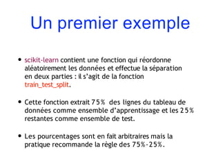 Un premier exemple
• scikit-learn contient une fonction qui réordonne
aléatoirement les données et effectue la séparation
en deux parties : il s’agit de la fonction
train_test_split.
• Cette fonction extrait 7 5 % des lignes du tableau de
données comme ensemble d’apprentissage et les 2 5 %
restantes comme ensemble de test.
• Les pourcentages sont en fait arbitraires mais la
pratique recommande la règle des 75%-25%.
 