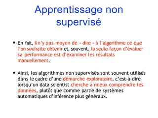 Apprentissage non
supervisé
• En fait, il n’y pas moyen de « dire » à l’algorithme ce que
l’on souhaite obtenir et, souvent, la seule façon d’évaluer
sa performance est d’examiner les résultats
manuellement.
• Ainsi, les algorithmes non supervisés sont souvent utilisés
dans le cadre d’une démarche exploratoire, c’est-à-dire
lorsqu’un data scientist cherche à mieux comprendre les
données, plutôt que comme partie de systèmes
automatiques d’inférence plus généraux.
 