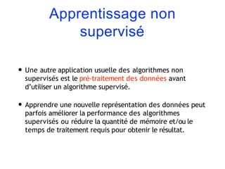 Apprentissage non
supervisé
• Une autre application usuelle des algorithmes non
supervisés est le pré-traitement des données avant
d’utiliser un algorithme supervisé.
• Apprendre une nouvelle représentation des données peut
parfois améliorer la performance des algorithmes
supervisés ou réduire la quantité de mémoire et/ou le
temps de traitement requis pour obtenir le résultat.
 