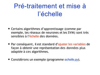 Pré-traitement et mise à
l’échelle
• Certains algorithmes d’apprentissage (comme par
exemple, les réseaux de neurones et les SVM) sont très
sensibles à l’échelle des données.
• Par conséquent, il est standard d’ajuster les variables de
façon à obtenir une représentation des données plus
adaptée à ces algorithmes.
• Considérons un exemple (programme echelle.py).
 