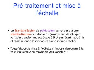 Pré-traitement et mise à
l’échelle
• Le StandardScaler de scikit-learn correspond à une
standardisation des données (la moyenne de chaque
variable transformée est égale à 0 et son écart-type à 1)
et ramène donc les variables à une même échelle.
• Toutefois, cette mise à l’échelle n’impose rien quant à la
valeur minimale ou maximale des variables.
 