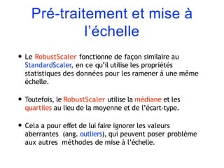 Pré-traitement et mise à
l’échelle
• Le RobustScaler fonctionne de façon similaire au
StandardScaler, en ce qu’il utilise les propriétés
statistiques des données pour les ramener à une même
échelle.
• Toutefois, le RobustScaler utilise la médiane et les
quartiles au lieu de la moyenne et de l’écart-type.
• Cela a pour effet de lui faire ignorer les valeurs
aberrantes (ang. outliers), qui peuvent poser problème
aux autres méthodes de mise à l’échelle.
 