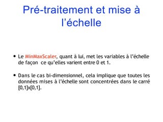 Pré-traitement et mise à
l’échelle
• Le MinMaxScaler, quant à lui, met les variables à l’échelle
de façon ce qu’elles varient entre 0 et 1.
• Dans le cas bi-dimensionnel, cela implique que toutes les
données mises à l’échelle sont concentrées dans le carré
[0,1]x[0,1].
 