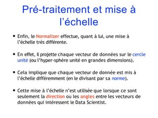 Pré-traitement et mise à
l’échelle
• Enfin, le Normalizer effectue, quant à lui, une mise à
l’échelle très différente.
• En effet, il projette chaque vecteur de données sur le cercle
unité (ou l’hyper-sphère unité en grandes dimensions).
• Cela implique que chaque vecteur de donnée est mis à
l’échelle différemment (en le divisant par sa norme).
• Cette mise à l’échelle n’est utilisée que lorsque ce sont
seulement la direction ou les angles entre les vecteurs de
données qui intéressent le Data Scientist.
 