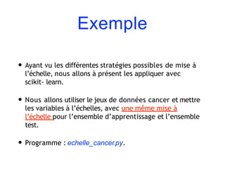 Exemple
• Ayant vu les différentes stratégies possibles de mise à
l’échelle, nous allons à présent les appliquer avec
scikit- learn.
• Nous allons utiliser le jeux de données cancer et mettre
les variables à l’échelles, avec une même mise à
l’échelle pour l’ensemble d’apprentissage et l’ensemble
test.
• Programme : echelle_cancer.py.
 