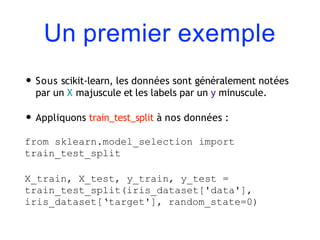 Un premier exemple
• Sous scikit-learn, les données sont généralement notées
par un X majuscule et les labels par un y minuscule.
• Appliquons train_test_split à nos données :
from sklearn.model_selection import
train_test_split
X_train, X_test, y_train, y_test =
train_test_split(iris_dataset['data'],
iris_dataset[‘target'], random_state=0)
 