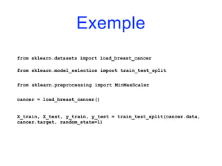 Exemple
from sklearn.datasets import load_breast_cancer
from sklearn.model_selection import train_test_split
from sklearn.preprocessing import MinMaxScaler
cancer = load_breast_cancer()
X_train, X_test, y_train, y_test = train_test_split(cancer.data,
cancer.target, random_state=1)
 