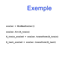 Exemple
scaler = MinMaxScaler()
scaler.fit(X_train)
X_train_scaled = scaler.transform(X_train)
X_test_scaled = scaler.transform(X_test)
 
