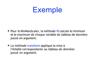 Exemple
• Pour le MinMaxScaler, la méthode fit calcule le minimum
et le maximum de chaque variable du tableau de données
passé en argument.
• La méthode transform applique la mise à
l’échelle correspondante au tableau de données
passé en argument.
 