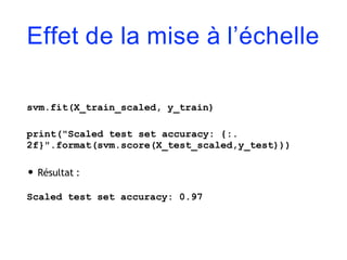 Effet de la mise à l’échelle
svm.fit(X_train_scaled, y_train)
print("Scaled test set accuracy: {:.
2f}".format(svm.score(X_test_scaled,y_test)))
• Résultat :
Scaled test set accuracy: 0.97
 