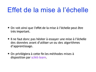 Effet de la mise à l’échelle
• On voit ainsi que l’effet de la mise à l’échelle peut être
très important.
• Il ne faut donc pas hésiter à essayer une mise à l’échelle
des données avant d’utiliser un ou des algorithmes
d’apprentissage.
• On privilégiera à cette fin les méthodes mises à
disposition par scikit-learn.
 