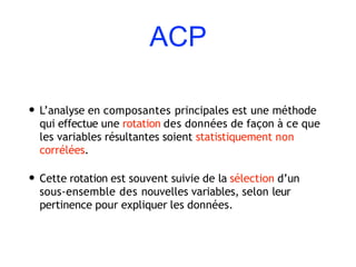 ACP
• L’analyse en composantes principales est une méthode
qui effectue une rotation des données de façon à ce que
les variables résultantes soient statistiquement non
corrélées.
• Cette rotation est souvent suivie de la sélection d’un
sous-ensemble des nouvelles variables, selon leur
pertinence pour expliquer les données.
 