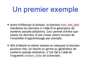 Un premier exemple
• Avant d’effectuer la division, la fonction train_test_split
réordonne les données à l’aide d’un générateur de
nombres pseudo-aléatoires. Ceci permet d’éviter que
toutes les données d’une classe soient exclues de
l’ensemble d’apprentissage par exemple.
• Afin d’obtenir le même résultat en relançant la fonction
plusieurs fois, on fournit un germe au générateur de
nombres pseudo-aléatoires. C’est fait à l’aide de
l’argument random_state de la fonction.
 