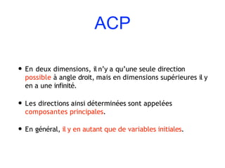 ACP
• En deux dimensions, il n’y a qu’une seule direction
possible à angle droit, mais en dimensions supérieures il y
en a une infinité.
• Les directions ainsi déterminées sont appelées
composantes principales.
• En général, il y en autant que de variables initiales.
 