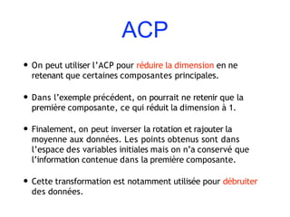 ACP
• On peut utiliser l’ACP pour réduire la dimension en ne
retenant que certaines composantes principales.
• Dans l’exemple précédent, on pourrait ne retenir que la
première composante, ce qui réduit la dimension à 1.
• Finalement, on peut inverser la rotation et rajouter la
moyenne aux données. Les points obtenus sont dans
l’espace des variables initiales mais on n’a conservé que
l’information contenue dans la première composante.
• Cette transformation est notamment utilisée pour débruiter
des données.
 