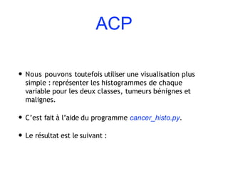 ACP
• Nous pouvons toutefois utiliser une visualisation plus
simple : représenter les histogrammes de chaque
variable pour les deux classes, tumeurs bénignes et
malignes.
• C’est fait à l’aide du programme cancer_histo.py.
• Le résultat est le suivant :
 