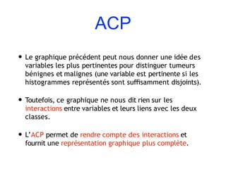 ACP
• Le graphique précédent peut nous donner une idée des
variables les plus pertinentes pour distinguer tumeurs
bénignes et malignes (une variable est pertinente si les
histogrammes représentés sont suﬃsamment disjoints).
• Toutefois, ce graphique ne nous dit rien sur les
interactions entre variables et leurs liens avec les deux
classes.
• L’ACP permet de rendre compte des interactions et
fournit une représentation graphique plus complète.
 