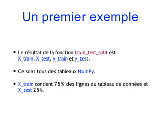 Un premier exemple
• Le résultat de la fonction train_test_split est
X_train, X_test, y_train et y_test.
• Ce sont tous des tableaux NumPy.
• X_train contient 7 5 % des lignes du tableau de données et
X_test 25%.
 