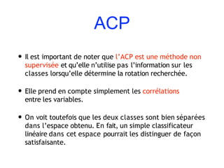 ACP
• Il est important de noter que l’ACP est une méthode non
supervisée et qu’elle n’utilise pas l’information sur les
classes lorsqu’elle détermine la rotation recherchée.
• Elle prend en compte simplement les corrélations
entre les variables.
• On voit toutefois que les deux classes sont bien séparées
dans l’espace obtenu. En fait, un simple classificateur
linéaire dans cet espace pourrait les distinguer de façon
satisfaisante.
 