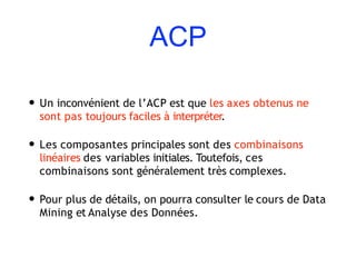 ACP
• Un inconvénient de l’ACP est que les axes obtenus ne
sont pas toujours faciles à interpréter.
• Les composantes principales sont des combinaisons
linéaires des variables initiales. Toutefois, ces
combinaisons sont généralement très complexes.
• Pour plus de détails, on pourra consulter le cours de Data
Mining et Analyse des Données.
 