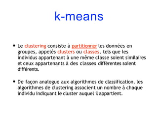 k-means
• Le clustering consiste à partitionner les données en
groupes, appelés clusters ou classes, tels que les
individus appartenant à une même classe soient similaires
et ceux appartenants à des classes différentes soient
différents.
• De façon analogue aux algorithmes de classification, les
algorithmes de clustering associent un nombre à chaque
individu indiquant le cluster auquel il appartient.
 