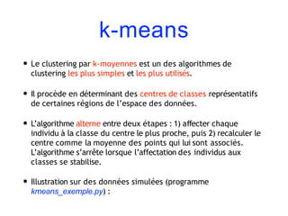 k-means
• Le clustering par k-moyennes est un des algorithmes de
clustering les plus simples et les plus utilisés.
• Il procède en déterminant des centres de classes représentatifs
de certaines régions de l’espace des données.
• L’algorithme alterne entre deux étapes : 1) affecter chaque
individu à la classe du centre le plus proche, puis 2) recalculer le
centre comme la moyenne des points qui lui sont associés.
L’algorithme s’arrête lorsque l’affectation des individus aux
classes se stabilise.
• Illustration sur des données simulées (programme
kmeans_exemple.py) :
 