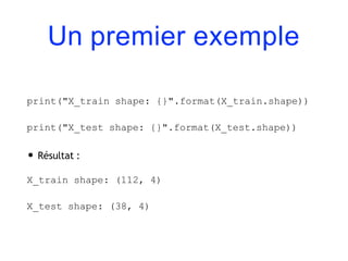 Un premier exemple
print("X_train shape: {}".format(X_train.shape))
print("X_test shape: {}".format(X_test.shape))
• Résultat :
X_train shape: (112, 4)
X_test shape: (38, 4)
 