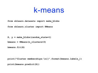 k-means
from sklearn.datasets import make_blobs
from sklearn.cluster import KMeans
X, y = make_blobs(random_state=1)
kmeans = KMeans(n_clusters=3)
kmeans.fit(X)
print("Cluster memberships:n{}".format(kmeans.labels_))
print(kmeans.predict(X))
 