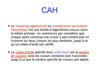 CAH
• Le clustering agglomératif ou classification ascendante
hiérarchique est une famille d’algorithmes conçus selon
le même principe :on commence par considérer que
chaque point constitue une classe à part entière puis on
fusionne les deux classes les plus similaires, jusqu’à ce
qu’un critère d’arrêt soit vérifié.
• Le critère d’arrêt spécifié dans scikit-learn est le nombre
de clusters; ainsi les classes similaires sont fusionnées
jusqu’à ce que le nombre spécifié de classes soit atteint.
 