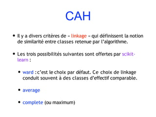 CAH
• Il y a divers critères de « linkage » qui définissent la notion
de similarité entre classes retenue par l’algorithme.
• Les trois possibilités suivantes sont offertes par scikit-
learn :
• ward :c’est le choix par défaut. Ce choix de linkage
conduit souvent à des classes d’effectif comparable.
• average
• complete (ou maximum)
 