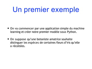 Un premier exemple
• On va commencer par une application simple du machine
learning et créer notre premier modèle sous Python.
• On suppose qu’une botaniste amatrice souhaite
distinguer les espèces de certaines fleurs d’iris qu’elle
a récoltées.
 