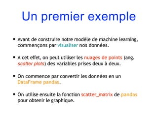 Un premier exemple
• Avant de construire notre modèle de machine learning,
commençons par visualiser nos données.
• A cet effet, on peut utiliser les nuages de points (ang.
scatter plots) des variables prises deux à deux.
• On commence par convertir les données en un
DataFrame pandas.
• On utilise ensuite la fonction scatter_matrix de pandas
pour obtenir le graphique.
 