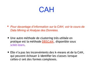 CAH
• Pour davantage d’information sur la CAH, voir le cours de
Data Mining et Analyse des Données.
• Une autre méthode de clustering très utilisée en
pratique est la méthode DBSCAN, disponible sous
scikit-learn.
• Elle n’a pas les inconvénients des k-means et de la CAH,
qui peuvent échouer à identifier les classes lorsque
celles-ci ont des formes complexes.
 