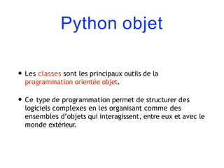 Python objet
• Les classes sont les principaux outils de la
programmation orientée objet.
• Ce type de programmation permet de structurer des
logiciels complexes en les organisant comme des
ensembles d’objets qui interagissent, entre eux et avec le
monde extérieur.
 