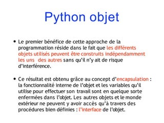 Python objet
• Le premier bénéfice de cette approche de la
programmation réside dans le fait que les différents
objets utilisés peuvent être construits indépendamment
les uns des autres sans qu’il n’y ait de risque
d’interférence.
• Ce résultat est obtenu grâce au concept d’encapsulation :
la fonctionnalité interne de l’objet et les variables qu’il
utilise pour effectuer son travail sont en quelque sorte
enfermées dans l’objet. Les autres objets et le monde
extérieur ne peuvent y avoir accès qu’à travers des
procédures bien définies : l’interface de l’objet.
 