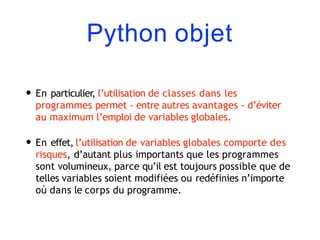Python objet
• En particulier, l’utilisation de classes dans les
programmes permet - entre autres avantages - d’éviter
au maximum l’emploi de variables globales.
• En effet, l’utilisation de variables globales comporte des
risques, d’autant plus importants que les programmes
sont volumineux, parce qu’il est toujours possible que de
telles variables soient modifiées ou redéfinies n’importe
où dans le corps du programme.
 