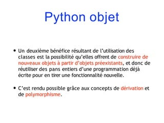 Python objet
• Un deuxième bénéfice résultant de l’utilisation des
classes est la possibilité qu’elles offrent de construire de
nouveaux objets à partir d’objets préexistants, et donc de
réutiliser des pans entiers d’une programmation déjà
écrite pour en tirer une fonctionnalité nouvelle.
• C’est rendu possible grâce aux concepts de dérivation et
de polymorphisme.
 