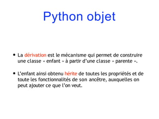 Python objet
• La dérivation est le mécanisme qui permet de construire
une classe « enfant » à partir d’une classe « parente ».
• L’enfant ainsi obtenu hérite de toutes les propriétés et de
toute les fonctionnalités de son ancêtre, auxquelles on
peut ajouter ce que l’on veut.
 