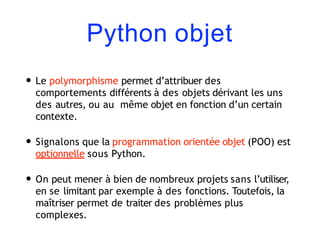 Python objet
• Le polymorphisme permet d’attribuer des
comportements différents à des objets dérivant les uns
des autres, ou au même objet en fonction d’un certain
contexte.
• Signalons que la programmation orientée objet (POO) est
optionnelle sous Python.
• On peut mener à bien de nombreux projets sans l’utiliser,
en se limitant par exemple à des fonctions. Toutefois, la
maîtriser permet de traiter des problèmes plus
complexes.
 